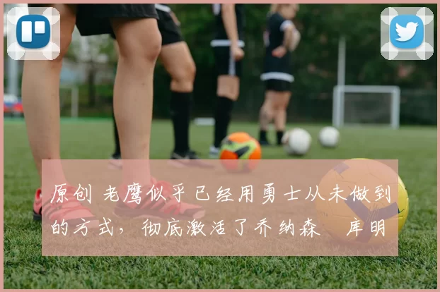 原创 老鹰似乎已经用勇士从未做到的方式，彻底激活了乔纳森・库明加