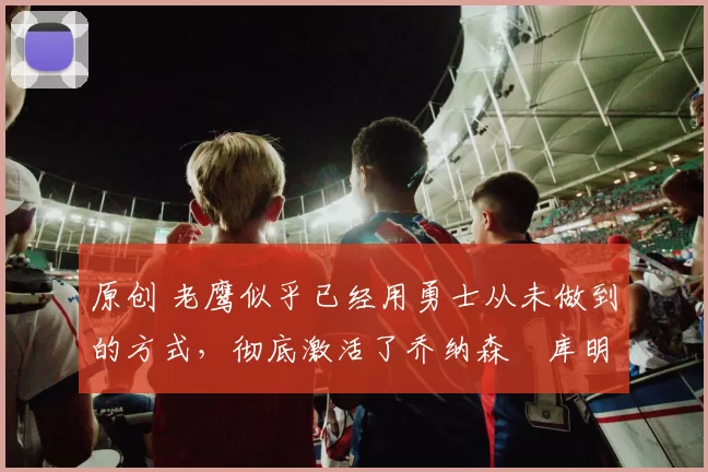 原创 老鹰似乎已经用勇士从未做到的方式，彻底激活了乔纳森・库明加