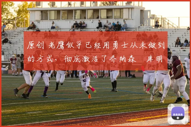 原创 老鹰似乎已经用勇士从未做到的方式，彻底激活了乔纳森・库明加