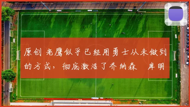 原创 老鹰似乎已经用勇士从未做到的方式，彻底激活了乔纳森・库明加