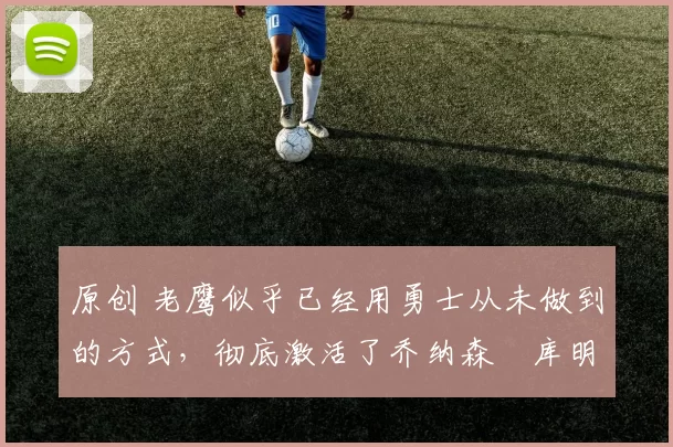 原创 老鹰似乎已经用勇士从未做到的方式，彻底激活了乔纳森・库明加