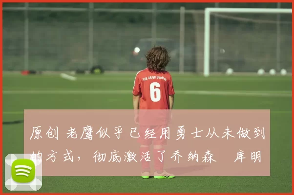 原创 老鹰似乎已经用勇士从未做到的方式，彻底激活了乔纳森・库明加