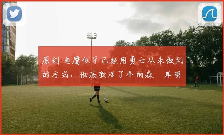 原创 老鹰似乎已经用勇士从未做到的方式,彻底激活了乔纳森・库明加