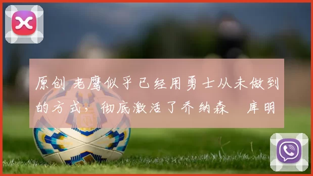 原创 老鹰似乎已经用勇士从未做到的方式，彻底激活了乔纳森・库明加