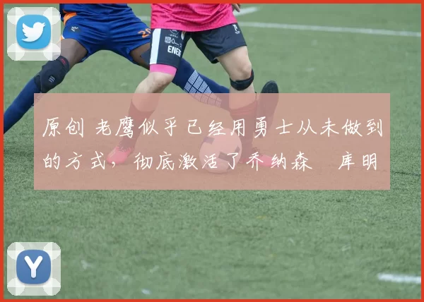 原创 老鹰似乎已经用勇士从未做到的方式，彻底激活了乔纳森・库明加