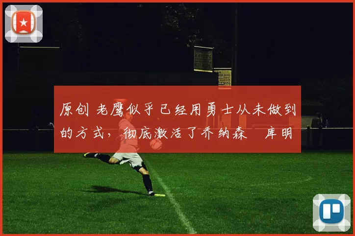 原创 老鹰似乎已经用勇士从未做到的方式,彻底激活了乔纳森・库明加