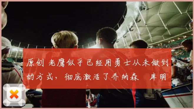 原创 老鹰似乎已经用勇士从未做到的方式，彻底激活了乔纳森・库明加