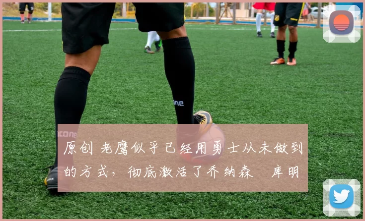 原创 老鹰似乎已经用勇士从未做到的方式，彻底激活了乔纳森・库明加