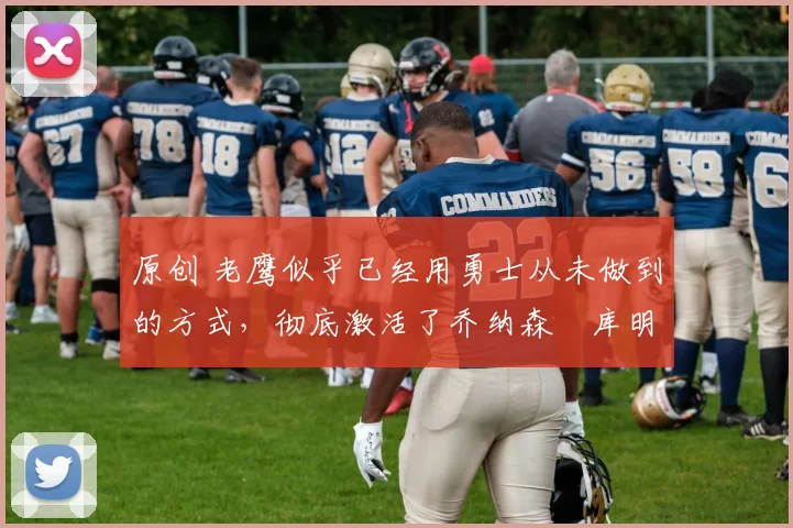 原创 老鹰似乎已经用勇士从未做到的方式，彻底激活了乔纳森・库明加