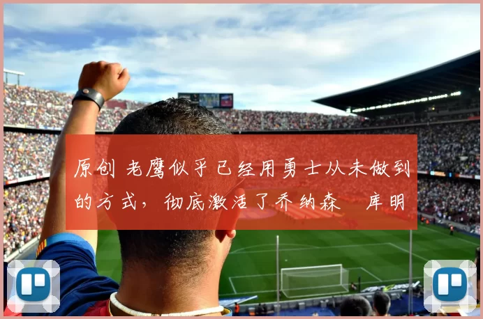 原创 老鹰似乎已经用勇士从未做到的方式，彻底激活了乔纳森・库明加