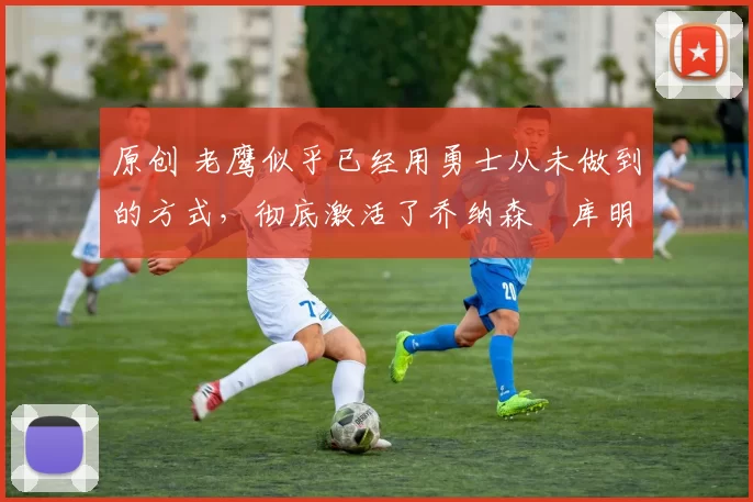 原创 老鹰似乎已经用勇士从未做到的方式,彻底激活了乔纳森・库明加