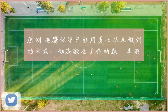 原创 老鹰似乎已经用勇士从未做到的方式,彻底激活了乔纳森・库明加