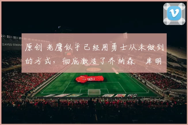 原创 老鹰似乎已经用勇士从未做到的方式，彻底激活了乔纳森・库明加