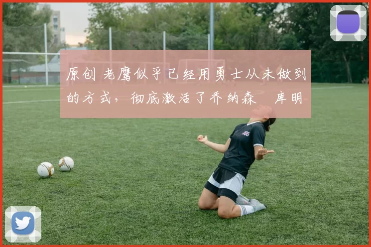 原创 老鹰似乎已经用勇士从未做到的方式，彻底激活了乔纳森・库明加