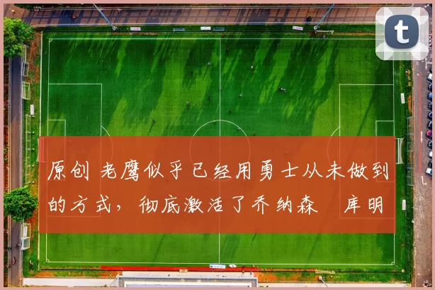 原创 老鹰似乎已经用勇士从未做到的方式，彻底激活了乔纳森・库明加