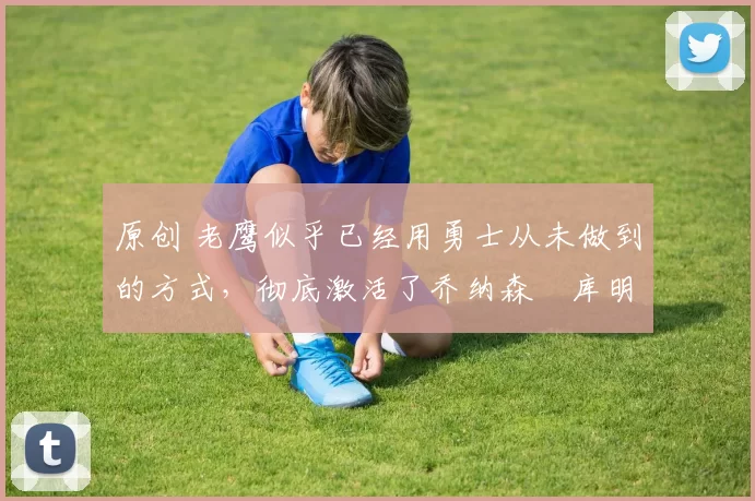 原创 老鹰似乎已经用勇士从未做到的方式,彻底激活了乔纳森・库明加