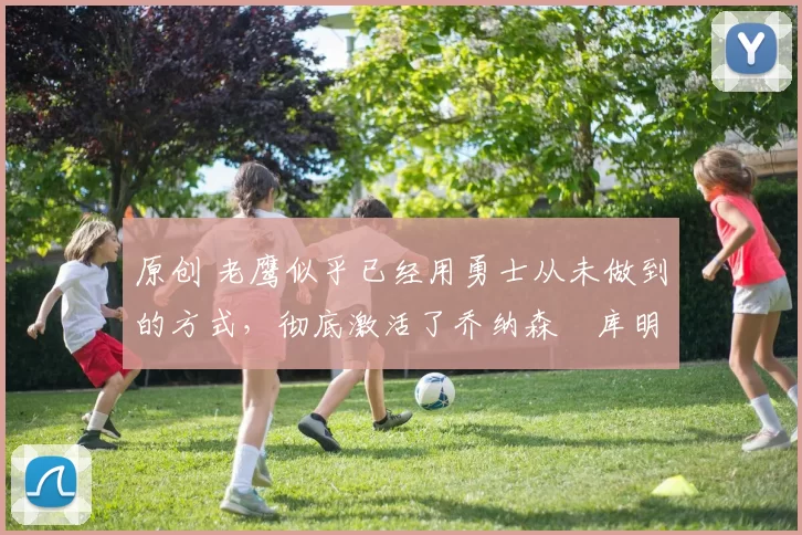 原创 老鹰似乎已经用勇士从未做到的方式,彻底激活了乔纳森・库明加