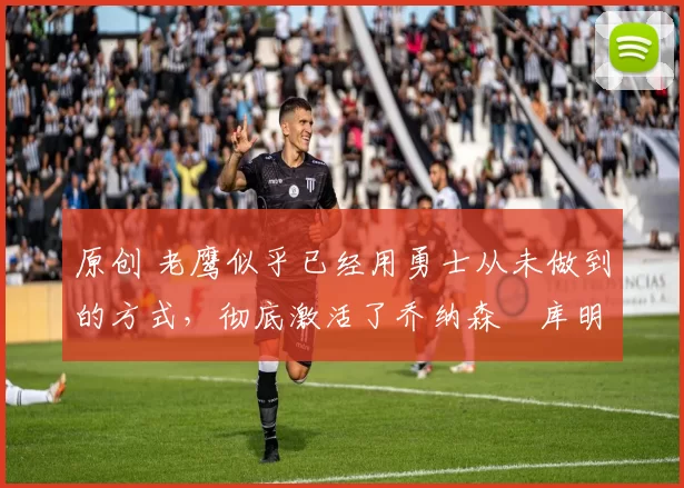 原创 老鹰似乎已经用勇士从未做到的方式，彻底激活了乔纳森・库明加