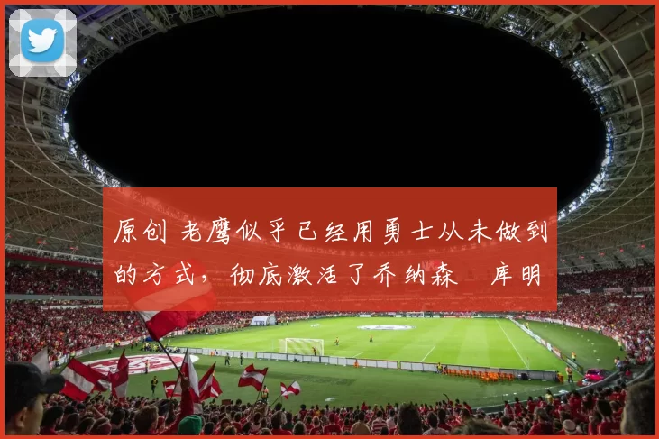 原创 老鹰似乎已经用勇士从未做到的方式,彻底激活了乔纳森・库明加