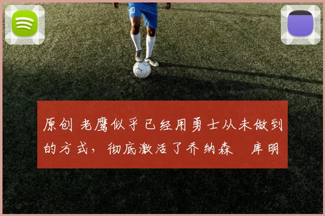 原创 老鹰似乎已经用勇士从未做到的方式,彻底激活了乔纳森・库明加