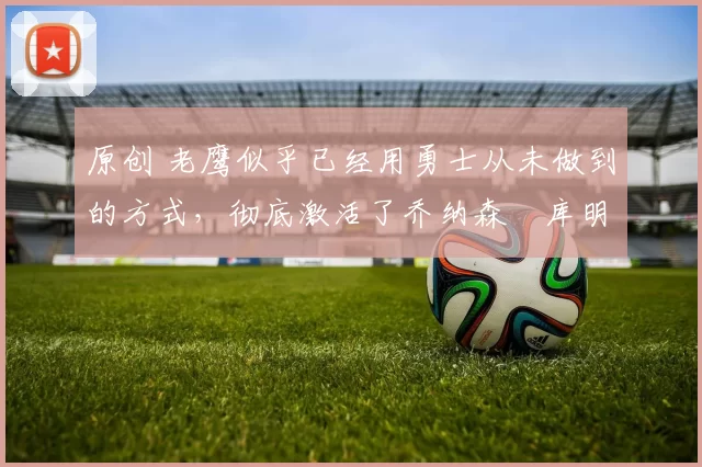 原创 老鹰似乎已经用勇士从未做到的方式,彻底激活了乔纳森・库明加