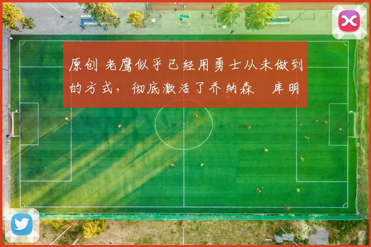 原创 老鹰似乎已经用勇士从未做到的方式，彻底激活了乔纳森・库明加