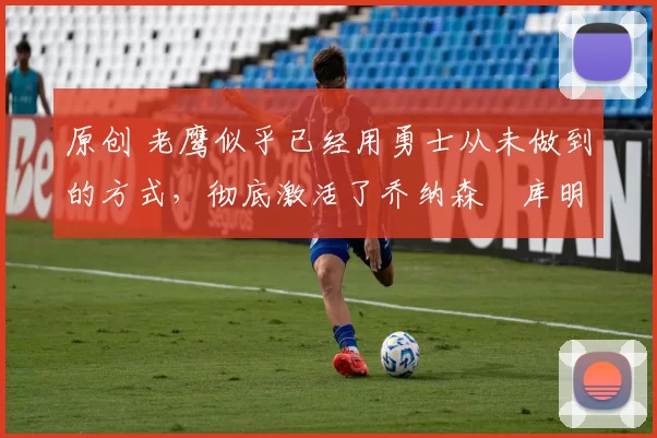 原创 老鹰似乎已经用勇士从未做到的方式,彻底激活了乔纳森・库明加