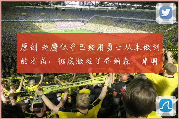 原创 老鹰似乎已经用勇士从未做到的方式，彻底激活了乔纳森・库明加