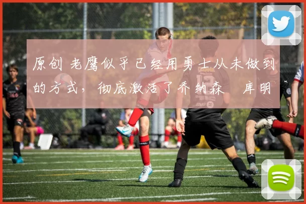 原创 老鹰似乎已经用勇士从未做到的方式,彻底激活了乔纳森・库明加