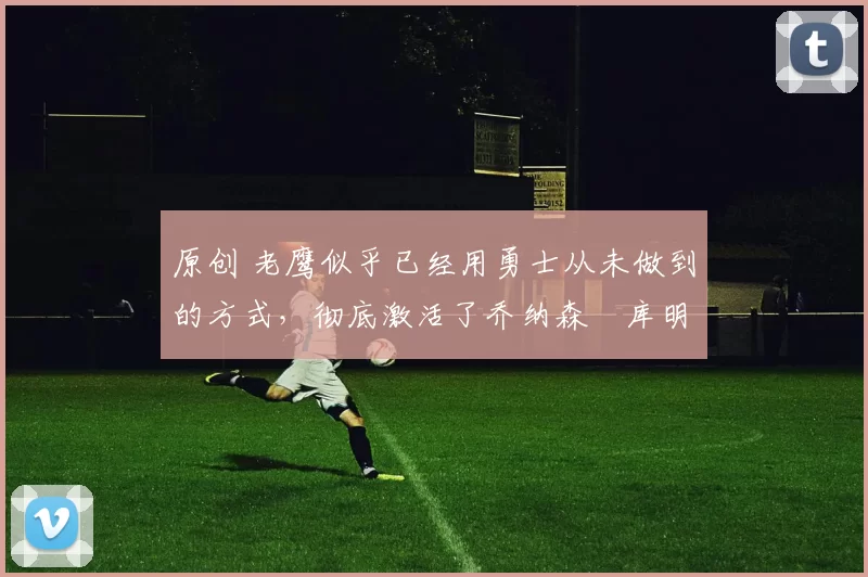 原创 老鹰似乎已经用勇士从未做到的方式,彻底激活了乔纳森・库明加