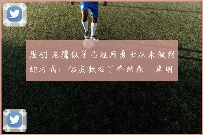 原创 老鹰似乎已经用勇士从未做到的方式，彻底激活了乔纳森・库明加