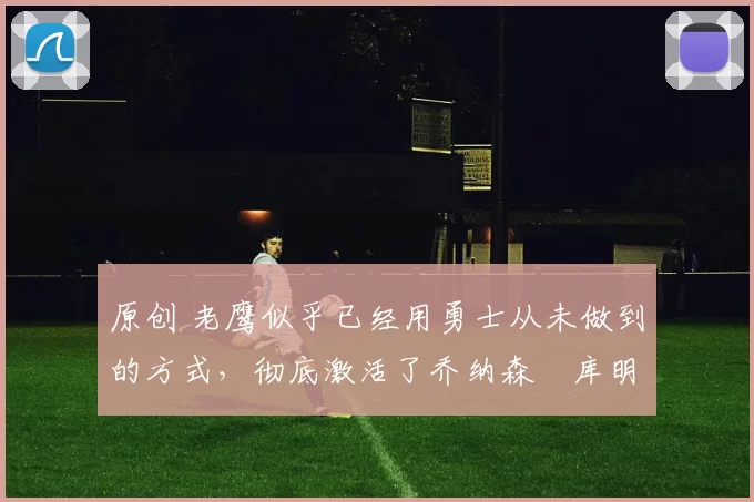 原创 老鹰似乎已经用勇士从未做到的方式，彻底激活了乔纳森・库明加