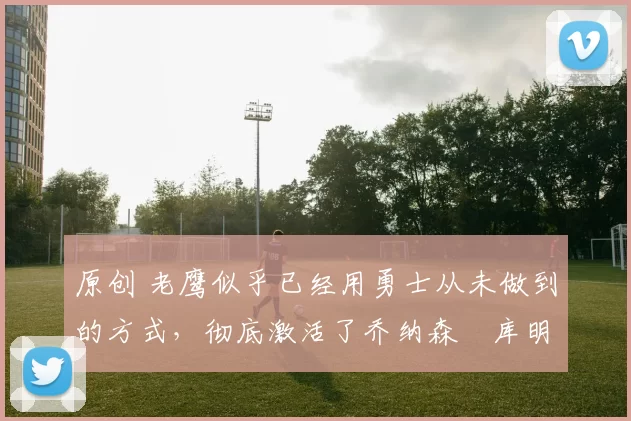 原创 老鹰似乎已经用勇士从未做到的方式,彻底激活了乔纳森・库明加