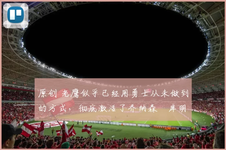 原创 老鹰似乎已经用勇士从未做到的方式，彻底激活了乔纳森・库明加