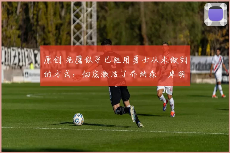 原创 老鹰似乎已经用勇士从未做到的方式,彻底激活了乔纳森・库明加