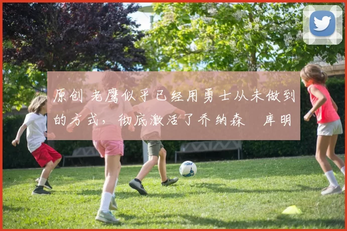 原创 老鹰似乎已经用勇士从未做到的方式,彻底激活了乔纳森・库明加