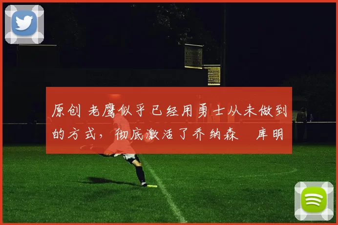 原创 老鹰似乎已经用勇士从未做到的方式，彻底激活了乔纳森・库明加