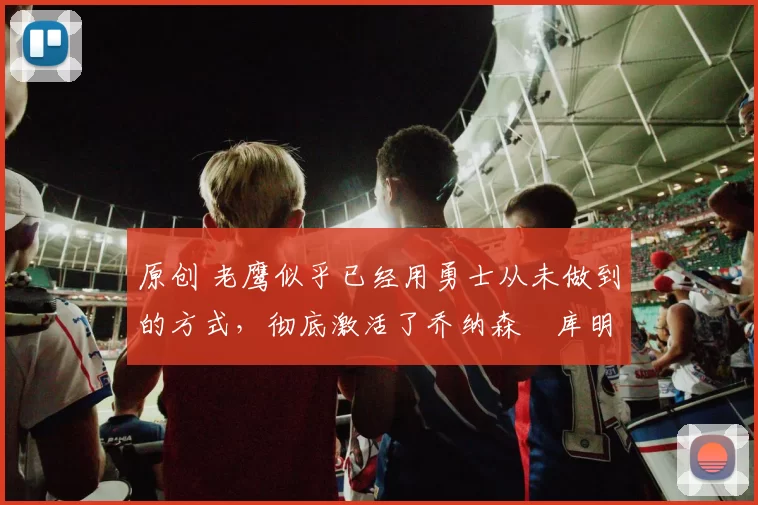 原创 老鹰似乎已经用勇士从未做到的方式,彻底激活了乔纳森・库明加