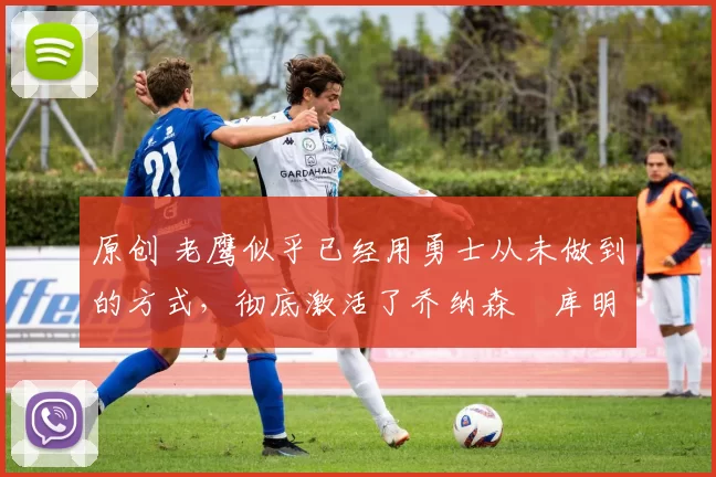 原创 老鹰似乎已经用勇士从未做到的方式,彻底激活了乔纳森・库明加