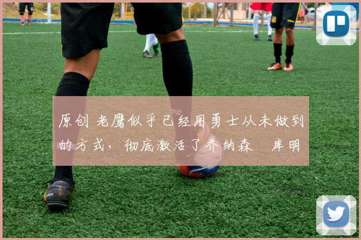 原创 老鹰似乎已经用勇士从未做到的方式，彻底激活了乔纳森・库明加