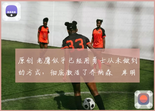 原创 老鹰似乎已经用勇士从未做到的方式，彻底激活了乔纳森・库明加