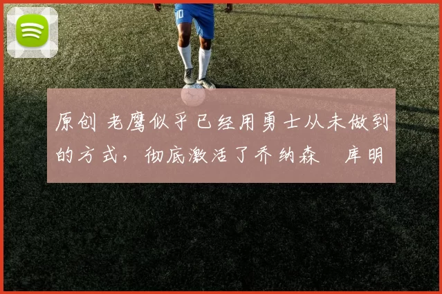 原创 老鹰似乎已经用勇士从未做到的方式，彻底激活了乔纳森・库明加