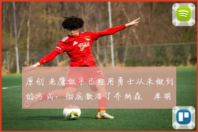 原创 老鹰似乎已经用勇士从未做到的方式,彻底激活了乔纳森・库明加