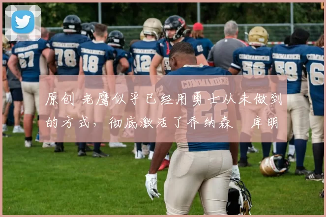 原创 老鹰似乎已经用勇士从未做到的方式,彻底激活了乔纳森・库明加