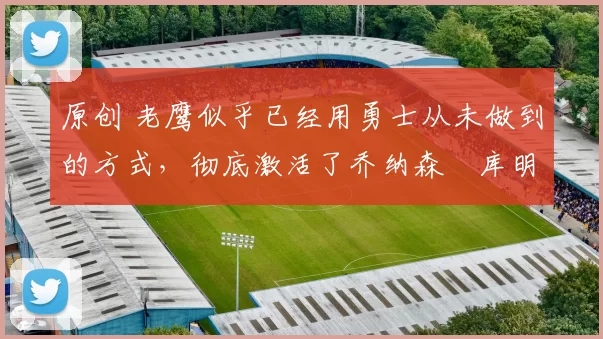 原创 老鹰似乎已经用勇士从未做到的方式，彻底激活了乔纳森・库明加