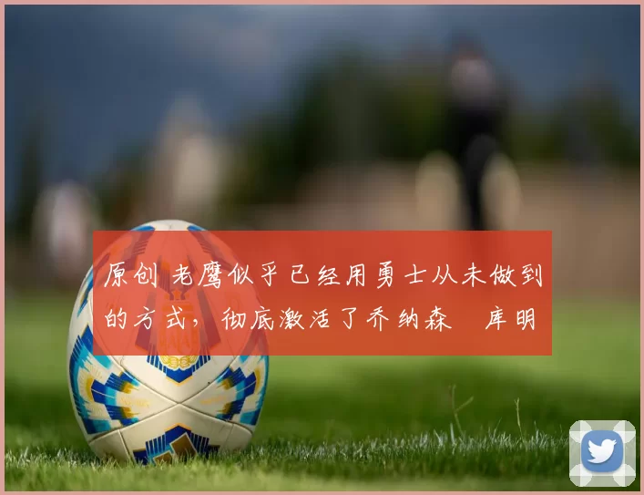 原创 老鹰似乎已经用勇士从未做到的方式，彻底激活了乔纳森・库明加