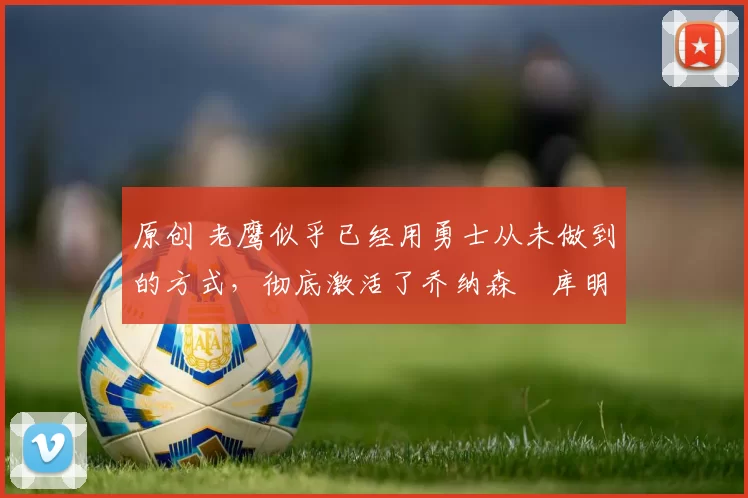 原创 老鹰似乎已经用勇士从未做到的方式，彻底激活了乔纳森・库明加