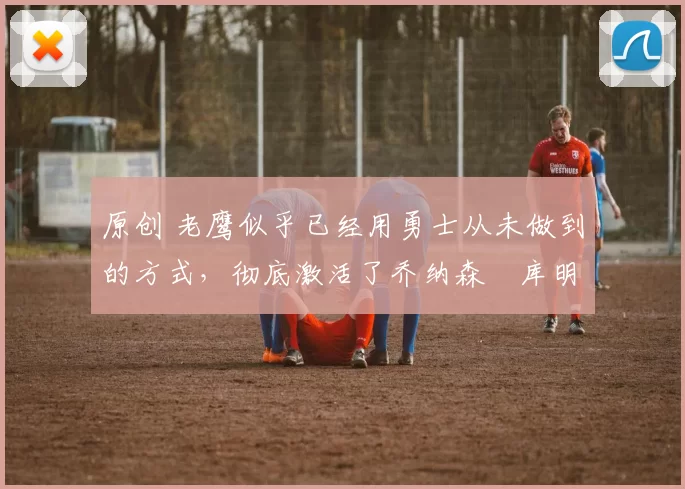 原创 老鹰似乎已经用勇士从未做到的方式,彻底激活了乔纳森・库明加