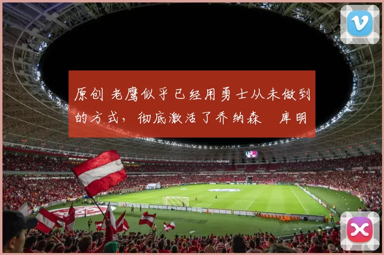 原创 老鹰似乎已经用勇士从未做到的方式,彻底激活了乔纳森・库明加