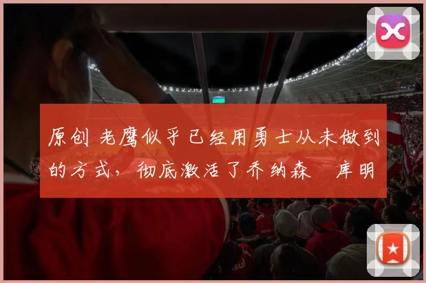 原创 老鹰似乎已经用勇士从未做到的方式,彻底激活了乔纳森・库明加
